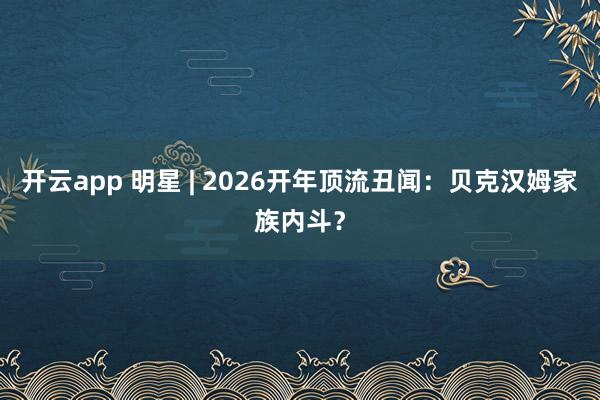开云app 明星 | 2026开年顶流丑闻:贝克汉姆家族内斗?