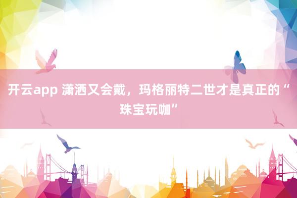 开云app 潇洒又会戴,玛格丽特二世才是真正的“珠宝玩咖”