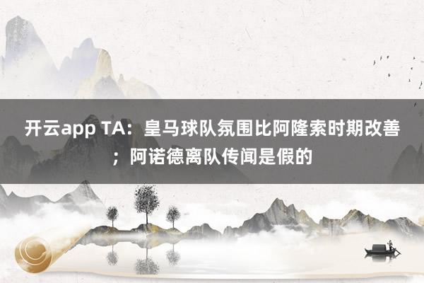 开云app TA:皇马球队氛围比阿隆索时期改善;阿诺德离队传闻是假的