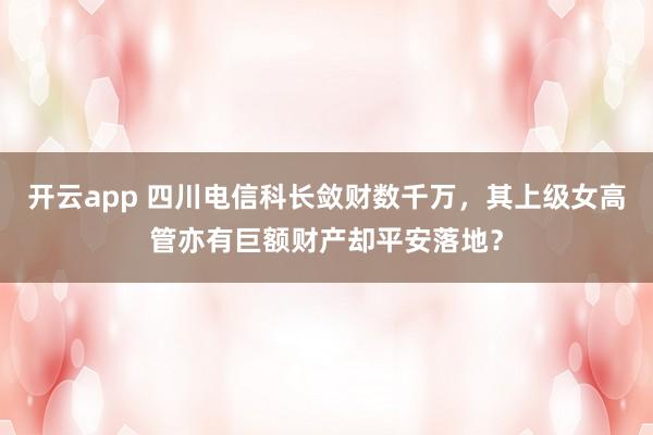 开云app 四川电信科长敛财数千万，其上级女高管亦有巨额财产却平安落地？