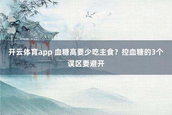 开云体育app 血糖高要少吃主食?控血糖的3个误区要避开