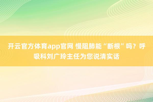 开云官方体育app官网 慢阻肺能“断根”吗？呼吸科刘广玲主任为您说清实话