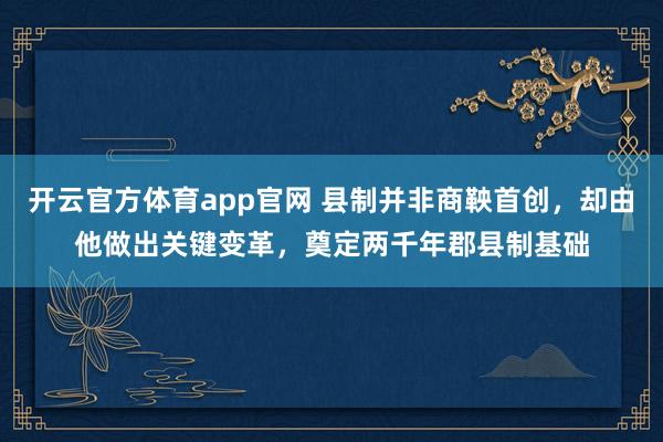 开云官方体育app官网 县制并非商鞅首创，却由他做出关键变革，奠定两千年郡县制基础