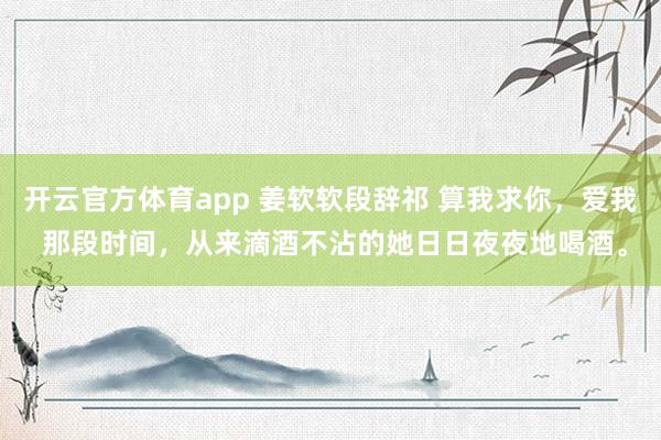 开云官方体育app 姜软软段辞祁 算我求你,爱我 那段时间,从来滴酒不沾的她日日夜夜地喝酒。