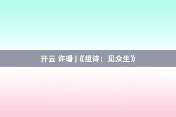 开云 许璠 |《组诗：见众生》