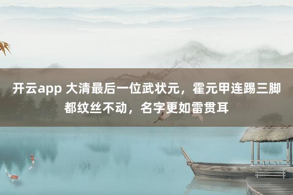 开云app 大清最后一位武状元,霍元甲连踢三脚都纹丝不动,名字更如雷贯耳