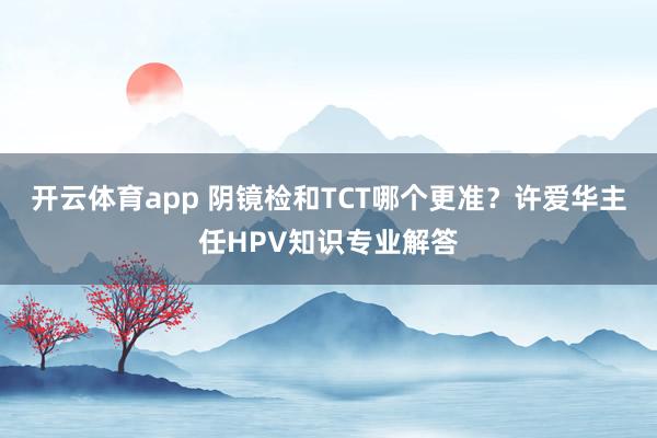 开云体育app 阴镜检和TCT哪个更准？许爱华主任HPV知识专业解答