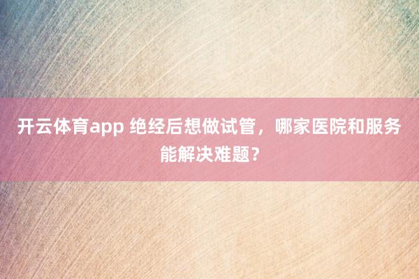 开云体育app 绝经后想做试管，哪家医院和服务能解决难题？