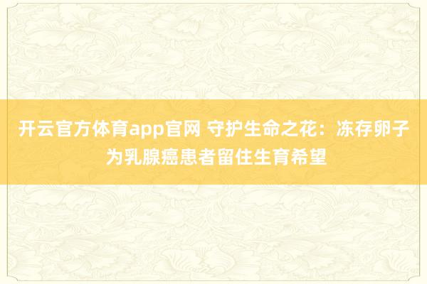 开云官方体育app官网 守护生命之花：冻存卵子 为乳腺癌患者留住生育希望