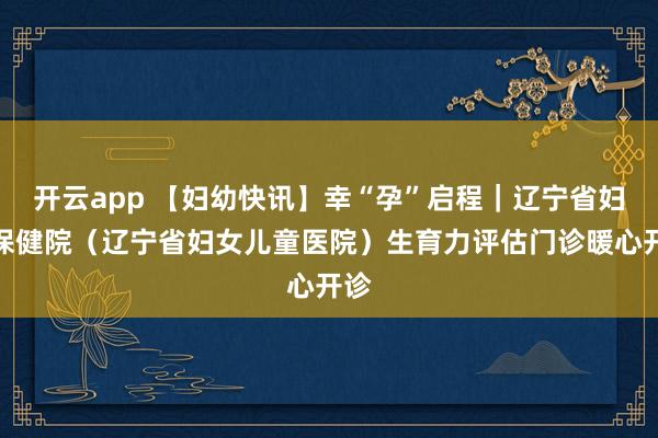 开云app 【妇幼快讯】幸“孕”启程｜辽宁省妇幼保健院（辽宁省妇女儿童医院）生育力评估门诊暖心开诊
