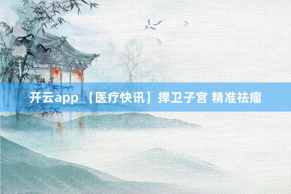 开云app 【医疗快讯】捍卫子宫 精准祛瘤