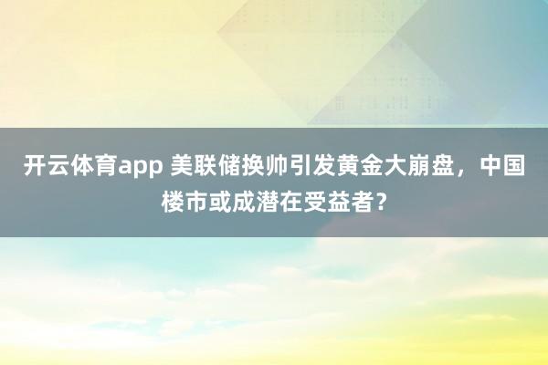 开云体育app 美联储换帅引发黄金大崩盘，中国楼市或成潜在受益者？