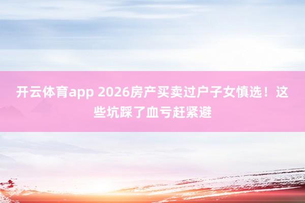 开云体育app 2026房产买卖过户子女慎选！这些坑踩了血亏赶紧避