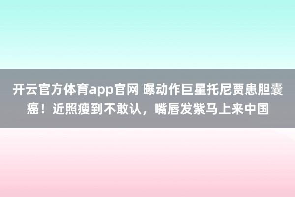 开云官方体育app官网 曝动作巨星托尼贾患胆囊癌！近照瘦到不敢认，嘴唇发紫马上来中国