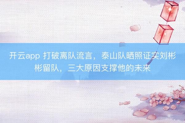 开云app 打破离队流言，泰山队晒照证实刘彬彬留队，三大原因支撑他的未来