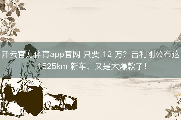 开云官方体育app官网 只要 12 万？吉利刚公布这 1525km 新车，又是大爆款了！