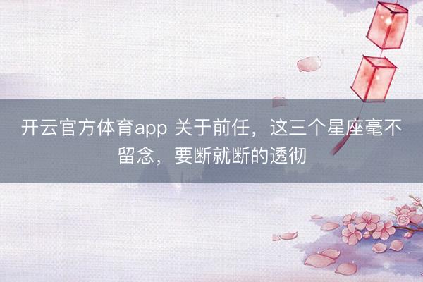 开云官方体育app 关于前任，这三个星座毫不留念，要断就断的透彻