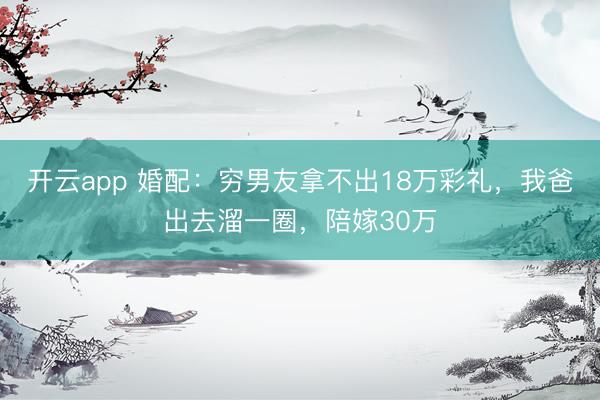 开云app 婚配：穷男友拿不出18万彩礼，我爸出去溜一圈，陪嫁30万