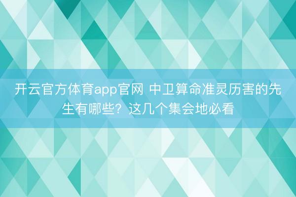 开云官方体育app官网 中卫算命准灵历害的先生有哪些？这几个集会地必看