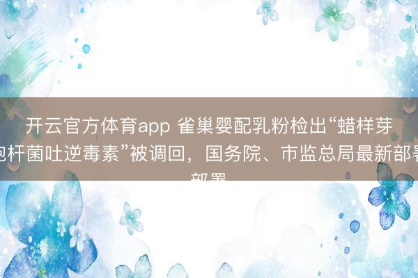 开云官方体育app 雀巢婴配乳粉检出“蜡样芽胞杆菌吐逆毒素”被调回,国务院、市监总局最新部署 开云官方体育app 雀巢婴配乳粉检出“蜡样芽胞杆菌吐逆毒素”被调回,国务院、市监总局最新部署