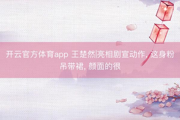 开云官方体育app 王楚然|亮相剧宣动作, 这身粉吊带裙, 颜面的很
