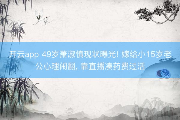 开云app 49岁萧淑慎现状曝光! 嫁给小15岁老公心理闹翻， 靠直播凑药费过活
