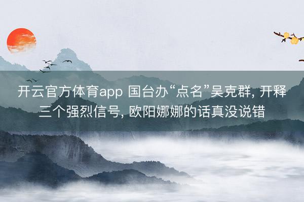 开云官方体育app 国台办“点名”吴克群， 开释三个强烈信号， 欧阳娜娜的话真没说错