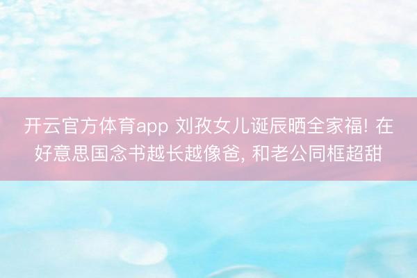 开云官方体育app 刘孜女儿诞辰晒全家福! 在好意思国念书越长越像爸, 和老公同框超甜