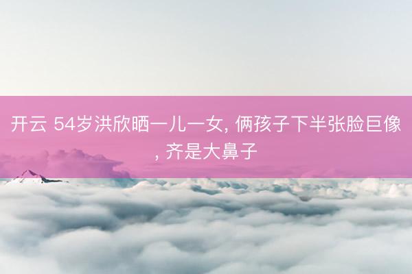 开云 54岁洪欣晒一儿一女， 俩孩子下半张脸巨像， 齐是大鼻子