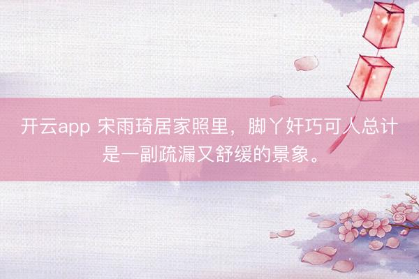 开云app 宋雨琦居家照里，脚丫奸巧可人总计是一副疏漏又舒缓的景象。