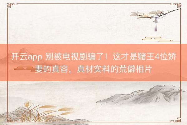 开云app 别被电视剧骗了！这才是赌王4位娇妻的真容，真材实料的荒僻相片