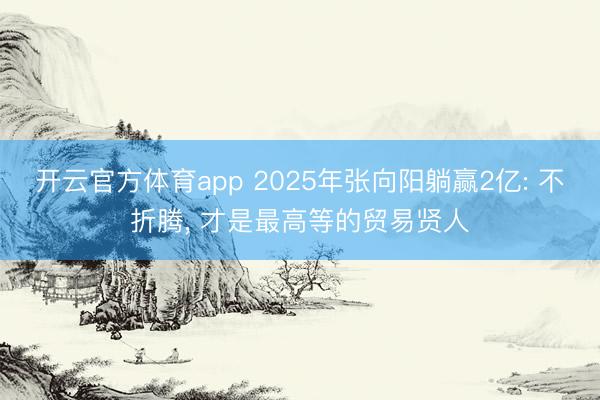 开云官方体育app 2025年张向阳躺赢2亿: 不折腾， 才是最高等的贸易贤人