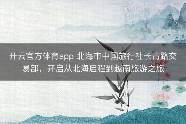 开云官方体育app 北海市中国旅行社长青路交易部，开启从北海启程到越南旅游之旅