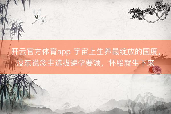 开云官方体育app 宇宙上生养最绽放的国度，没东说念主选拔避孕要领，怀胎就生下来