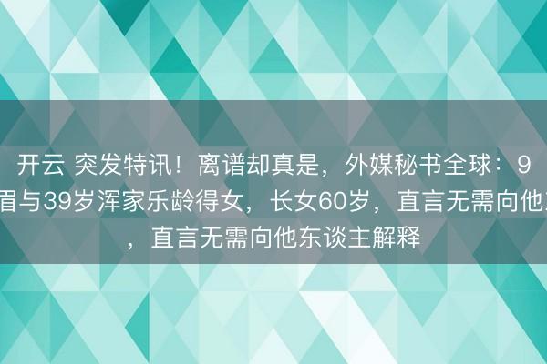 开云 突发特讯!离谱却真是,外媒秘书全球:91岁法国须眉与39岁浑家乐龄得女,长女60岁,直言无需向他东谈主解释