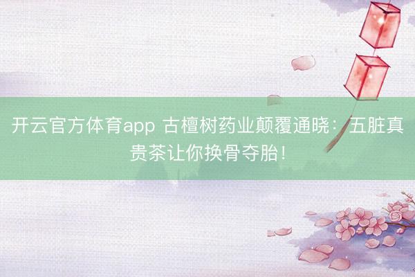 开云官方体育app 古檀树药业颠覆通晓:五脏真贵茶让你换骨夺胎!