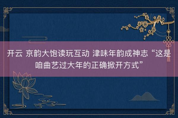开云 京韵大饱读玩互动 津味年韵成神志 “这是咱曲艺过大年的正确掀开方式”