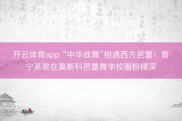开云体育app “中华战舞”相遇西方芭蕾!普宁英歌在莫斯科芭蕾舞学校圈粉精深