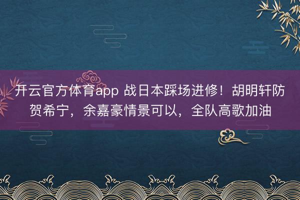 开云官方体育app 战日本踩场进修！胡明轩防贺希宁，余嘉豪情景可以，全队高歌加油