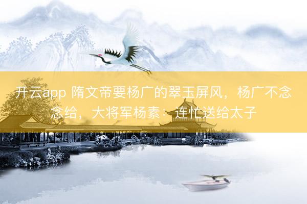 开云app 隋文帝要杨广的翠玉屏风,杨广不念念给,大将军杨素:连忙送给太子