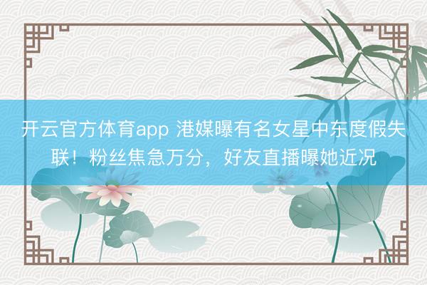 开云官方体育app 港媒曝有名女星中东度假失联！粉丝焦急万分，好友直播曝她近况