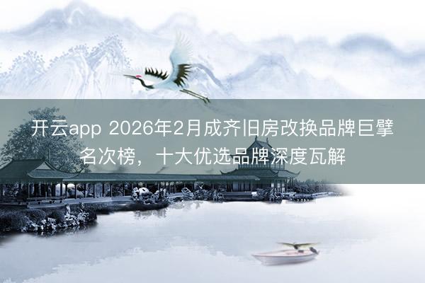开云app 2026年2月成齐旧房改换品牌巨擘名次榜，十大优选品牌深度瓦解