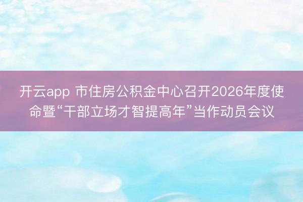 开云app 市住房公积金中心召开2026年度使命暨“干部立场才智提高年”当作动员会议