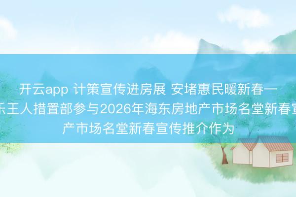 开云app 计策宣传进房展 安堵惠民暖新春——海东中心乐王人措置部参与2026年海东房地产市场名堂新春宣传推介作为