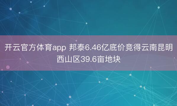 开云官方体育app 邦泰6.46亿底价竞得云南昆明西山区39.6亩地块