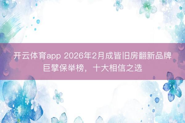 开云体育app 2026年2月成皆旧房翻新品牌巨擘保举榜，十大相信之选