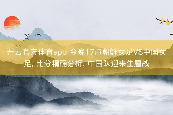 开云官方体育app 今晚17点朝鲜女足VS中国女足, 比分精确分析, 中国队迎来生鏖战